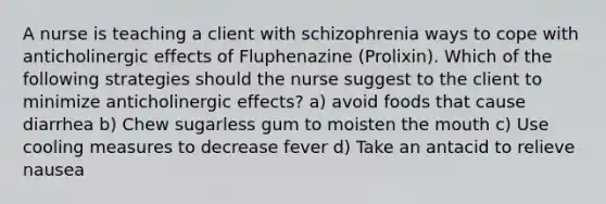 A nurse is teaching a client with schizophrenia ways to cope with anticholinergic effects of Fluphenazine (Prolixin). Which of the following strategies should the nurse suggest to the client to minimize anticholinergic effects? a) avoid foods that cause diarrhea b) Chew sugarless gum to moisten the mouth c) Use cooling measures to decrease fever d) Take an antacid to relieve nausea