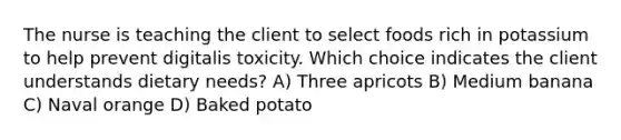 The nurse is teaching the client to select foods rich in potassium to help prevent digitalis toxicity. Which choice indicates the client understands dietary needs? A) Three apricots B) Medium banana C) Naval orange D) Baked potato