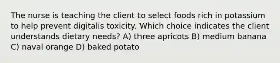 The nurse is teaching the client to select foods rich in potassium to help prevent digitalis toxicity. Which choice indicates the client understands dietary needs? A) three apricots B) medium banana C) naval orange D) baked potato