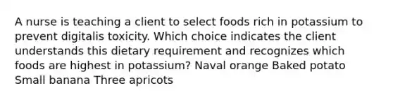 A nurse is teaching a client to select foods rich in potassium to prevent digitalis toxicity. Which choice indicates the client understands this dietary requirement and recognizes which foods are highest in potassium? Naval orange Baked potato Small banana Three apricots