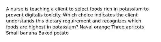 A nurse is teaching a client to select foods rich in potassium to prevent digitalis toxicity. Which choice indicates the client understands this dietary requirement and recognizes which foods are highest in potassium? Naval orange Three apricots Small banana Baked potato