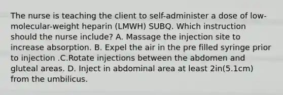 The nurse is teaching the client to self-administer a dose of low-molecular-weight heparin (LMWH) SUBQ. Which instruction should the nurse include? A. Massage the injection site to increase absorption. B. Expel the air in the pre filled syringe prior to injection .C.Rotate injections between the abdomen and gluteal areas. D. Inject in abdominal area at least 2in(5.1cm) from the umbilicus.