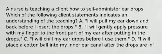 A nurse is teaching a client how to self-administer ear drops. Which of the following client statements indicates an understanding of the teaching? A. "I will pull my ear down and back before I insert the drops."​​​​​​​ B. "I will gently apply pressure with my finger to the front part of my ear after putting in the drops."​​​​​​​ C. "I will chill my ear drops before I use them."​​​​​​​ D. "I will place a cotton ball into my inner ear canal after the drops are in"