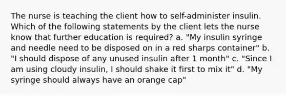 The nurse is teaching the client how to self-administer insulin. Which of the following statements by the client lets the nurse know that further education is required? a. "My insulin syringe and needle need to be disposed on in a red sharps container" b. "I should dispose of any unused insulin after 1 month" c. "Since I am using cloudy insulin, I should shake it first to mix it" d. "My syringe should always have an orange cap"