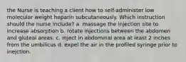 the Nurse is teaching a client how to self-administer low molecular weight heparin subcutaneously. Which instruction should the nurse include? a. massage the injection site to increase absorption b. rotate injections between the abdomen and gluteal areas. c. inject in abdominal area at least 2 inches from the umbilicus d. expel the air in the profiled syringe prior to inejction.