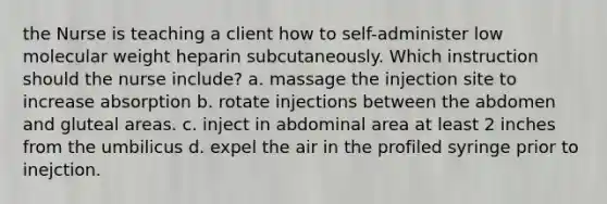 the Nurse is teaching a client how to self-administer low molecular weight heparin subcutaneously. Which instruction should the nurse include? a. massage the injection site to increase absorption b. rotate injections between the abdomen and gluteal areas. c. inject in abdominal area at least 2 inches from the umbilicus d. expel the air in the profiled syringe prior to inejction.