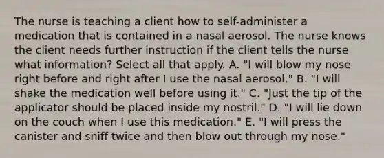 The nurse is teaching a client how to self-administer a medication that is contained in a nasal aerosol. The nurse knows the client needs further instruction if the client tells the nurse what information? Select all that apply. A. "I will blow my nose right before and right after I use the nasal aerosol." B. "I will shake the medication well before using it." C. "Just the tip of the applicator should be placed inside my nostril." D. "I will lie down on the couch when I use this medication." E. "I will press the canister and sniff twice and then blow out through my nose."