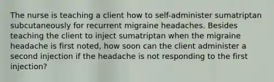 The nurse is teaching a client how to self-administer sumatriptan subcutaneously for recurrent migraine headaches. Besides teaching the client to inject sumatriptan when the migraine headache is first noted, how soon can the client administer a second injection if the headache is not responding to the first injection?