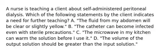 A nurse is teaching a client about self-administered peritoneal dialysis. Which of the following statements by the client indicates a need for further teaching? A. "The fluid from my abdomen will be clear or slightly yellow." B. "The catheter can become infected even with sterile precautions." C. "The microwave in my kitchen can warm the solution before I use it." D. "The volume of the output solution should be greater than the input solution."