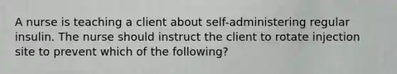 A nurse is teaching a client about self-administering regular insulin. The nurse should instruct the client to rotate injection site to prevent which of the following?