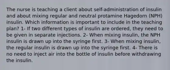 The nurse is teaching a client about self-administration of insulin and about mixing regular and neutral protamine Hagedorn (NPH) insulin. Which information is important to include in the teaching plan? 1- If two different types of insulin are ordered, they need to be given in separate injections. 2- When mixing insulin, the NPH insulin is drawn up into the syringe first. 3- When mixing insulin, the regular insulin is drawn up into the syringe first. 4- There is no need to inject air into the bottle of insulin before withdrawing the insulin.