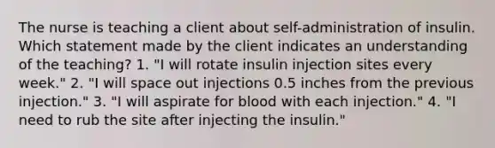 The nurse is teaching a client about self-administration of insulin. Which statement made by the client indicates an understanding of the teaching? 1. "I will rotate insulin injection sites every week." 2. "I will space out injections 0.5 inches from the previous injection." 3. "I will aspirate for blood with each injection." 4. "I need to rub the site after injecting the insulin."