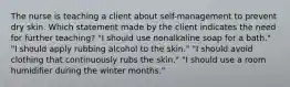 The nurse is teaching a client about self-management to prevent dry skin. Which statement made by the client indicates the need for further teaching? "I should use nonalkaline soap for a bath." "I should apply rubbing alcohol to the skin." "I should avoid clothing that continuously rubs the skin." "I should use a room humidifier during the winter months."