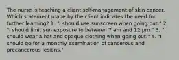 The nurse is teaching a client self-management of skin cancer. Which statement made by the client indicates the need for further learning? 1. "I should use sunscreen when going out." 2. "I should limit sun exposure to between 7 am and 12 pm." 3. "I should wear a hat and opaque clothing when going out." 4. "I should go for a monthly examination of cancerous and precancerous lesions."