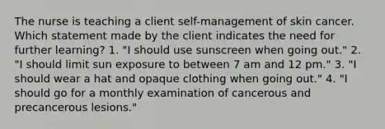 The nurse is teaching a client self-management of skin cancer. Which statement made by the client indicates the need for further learning? 1. "I should use sunscreen when going out." 2. "I should limit sun exposure to between 7 am and 12 pm." 3. "I should wear a hat and opaque clothing when going out." 4. "I should go for a monthly examination of cancerous and precancerous lesions."