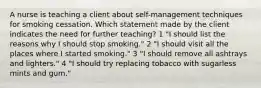 A nurse is teaching a client about self-management techniques for smoking cessation. Which statement made by the client indicates the need for further teaching? 1 "I should list the reasons why I should stop smoking." 2 "I should visit all the places where I started smoking." 3 "I should remove all ashtrays and lighters." 4 "I should try replacing tobacco with sugarless mints and gum."