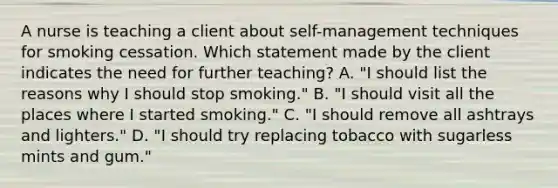 A nurse is teaching a client about self-management techniques for smoking cessation. Which statement made by the client indicates the need for further teaching? A. "I should list the reasons why I should stop smoking." B. "I should visit all the places where I started smoking." C. "I should remove all ashtrays and lighters." D. "I should try replacing tobacco with sugarless mints and gum."