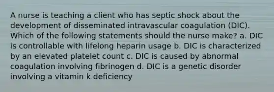 A nurse is teaching a client who has septic shock about the development of disseminated intravascular coagulation (DIC). Which of the following statements should the nurse make? a. DIC is controllable with lifelong heparin usage b. DIC is characterized by an elevated platelet count c. DIC is caused by abnormal coagulation involving fibrinogen d. DIC is a genetic disorder involving a vitamin k deficiency