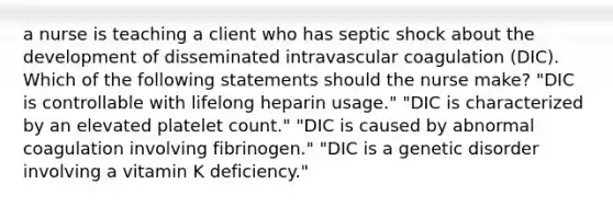 a nurse is teaching a client who has septic shock about the development of disseminated intravascular coagulation (DIC). Which of the following statements should the nurse make? "DIC is controllable with lifelong heparin usage." "DIC is characterized by an elevated platelet count." "DIC is caused by abnormal coagulation involving fibrinogen." "DIC is a genetic disorder involving a vitamin K deficiency."