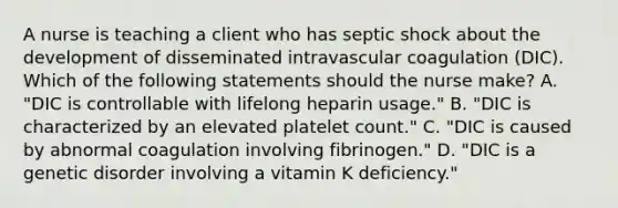 A nurse is teaching a client who has septic shock about the development of disseminated intravascular coagulation (DIC). Which of the following statements should the nurse make? A. "DIC is controllable with lifelong heparin usage." B. "DIC is characterized by an elevated platelet count." C. "DIC is caused by abnormal coagulation involving fibrinogen." D. "DIC is a genetic disorder involving a vitamin K deficiency."