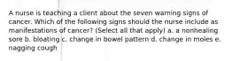 A nurse is teaching a client about the seven warning signs of cancer. Which of the following signs should the nurse include as manifestations of cancer? (Select all that apply) a. a nonhealing sore b. bloating c. change in bowel pattern d. change in moles e. nagging cough