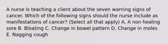 A nurse is teaching a client about the seven warning signs of cancer. Which of the following signs should the nurse include as manifestations of cancer? (Select all that apply) A. A non healing sore B. Bloating C. Change in bowel pattern D. Change in moles E. Nagging cough