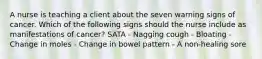 A nurse is teaching a client about the seven warning signs of cancer. Which of the following signs should the nurse include as manifestations of cancer? SATA - Nagging cough - Bloating - Change in moles - Change in bowel pattern - A non-healing sore