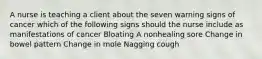 A nurse is teaching a client about the seven warning signs of cancer which of the following signs should the nurse include as manifestations of cancer Bloating A nonhealing sore Change in bowel pattern Change in mole Nagging cough