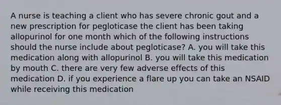 A nurse is teaching a client who has severe chronic gout and a new prescription for pegloticase the client has been taking allopurinol for one month which of the following instructions should the nurse include about pegloticase? A. you will take this medication along with allopurinol B. you will take this medication by mouth C. there are very few adverse effects of this medication D. if you experience a flare up you can take an NSAID while receiving this medication