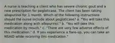 A nurse is teaching a client who has severe chronic gout and a new prescription for pegloticase. The client has been taking allopurinol for 1 month. Which of the following instructions should the nurse include about pegloticase? a. "You will take this medication along with allopurinol." b. "You will take this medication by mouth." c. "There are very few adverse effects of this medication." d. If you experience a flare-up, you can take an NSAID while receiving this medication."