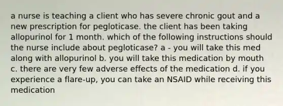 a nurse is teaching a client who has severe chronic gout and a new prescription for pegloticase. the client has been taking allopurinol for 1 month. which of the following instructions should the nurse include about pegloticase? a - you will take this med along with allopurinol b. you will take this medication by mouth c. there are very few adverse effects of the medication d. if you experience a flare-up, you can take an NSAID while receiving this medication