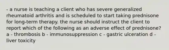 - a nurse is teaching a client who has severe generalized rheumatoid arthritis and is scheduled to start taking prednisone for long-term therapy. the nurse should instruct the client to report which of the following as an adverse effect of prednisone? a - thrombosis b - immunosuppression c - gastric ulceration d - liver toxicity