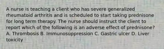 A nurse is teaching a client who has severe generalized rheumatoid arthritis and is scheduled to start taking prednisone for long term therapy. The nurse should instruct the client to report which of the following is an adverse effect of prednisone? A. Thrombosis B. Immunosuppression C. Gastric ulcer D. Liver toxicity