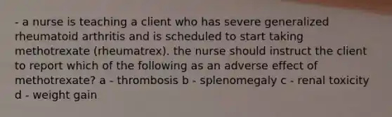 - a nurse is teaching a client who has severe generalized rheumatoid arthritis and is scheduled to start taking methotrexate (rheumatrex). the nurse should instruct the client to report which of the following as an adverse effect of methotrexate? a - thrombosis b - splenomegaly c - renal toxicity d - weight gain