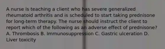 A nurse is teaching a client who has severe generalized rheumatoid arthritis and is scheduled to start taking prednisone for long-term therapy. The nurse should instruct the client to report which of the following as an adverse effect of prednisone? A. Thrombosis B. Immunosuppression C. Gastric ulceration D. Liver toxicity