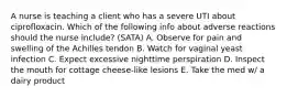 A nurse is teaching a client who has a severe UTI about ciprofloxacin. Which of the following info about adverse reactions should the nurse include? (SATA) A. Observe for pain and swelling of the Achilles tendon B. Watch for vaginal yeast infection C. Expect excessive nighttime perspiration D. Inspect the mouth for cottage cheese-like lesions E. Take the med w/ a dairy product