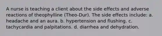 A nurse is teaching a client about the side effects and adverse reactions of theophylline (Theo-Dur). The side effects include: a. headache and an aura. b. hypertension and flushing. c. tachycardia and palpitations. d. diarrhea and dehydration.