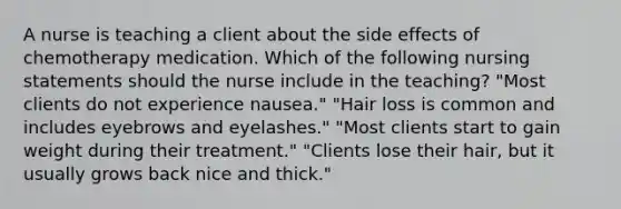 A nurse is teaching a client about the side effects of chemotherapy medication. Which of the following nursing statements should the nurse include in the teaching? "Most clients do not experience nausea." "Hair loss is common and includes eyebrows and eyelashes." "Most clients start to gain weight during their treatment." "Clients lose their hair, but it usually grows back nice and thick."