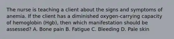 The nurse is teaching a client about the signs and symptoms of anemia. If the client has a diminished oxygen-carrying capacity of hemoglobin (Hgb), then which manifestation should be assessed? A. Bone pain B. Fatigue C. Bleeding D. Pale skin