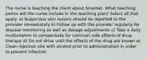 The nurse is teaching the client about Sinemet. What teaching points will the nurse include in the teaching plan? Select all that apply. a) Suspicious skin lesions should be reported to the provider immediately b) Follow up with the provider regularly for disease monitoring as well as dosage adjustments c) Take a daily multivitamin to compensate for common side effects of drug therapy d) Do not drive until the effects of the drug are known e) Clean injection site with alcohol prior to administration in order to prevent infection