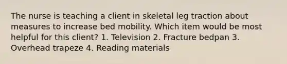 The nurse is teaching a client in skeletal leg traction about measures to increase bed mobility. Which item would be most helpful for this client? 1. Television 2. Fracture bedpan 3. Overhead trapeze 4. Reading materials