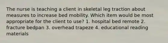 The nurse is teaching a client in skeletal leg traction about measures to increase bed mobility. Which item would be most appropriate for the client to use? 1. hospital bed remote 2. fracture bedpan 3. overhead trapeze 4. educational reading materials