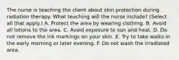 The nurse is teaching the client about skin protection during radiation therapy. What teaching will the nurse include? (Select all that apply.) A. Protect the area by wearing clothing. B. Avoid all lotions to the area. C. Avoid exposure to sun and heat. D. Do not remove the ink markings on your skin. E. Try to take walks in the early morning or later evening. F. Do not wash the irradiated area.