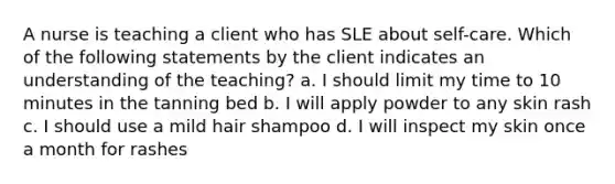 A nurse is teaching a client who has SLE about self-care. Which of the following statements by the client indicates an understanding of the teaching? a. I should limit my time to 10 minutes in the tanning bed b. I will apply powder to any skin rash c. I should use a mild hair shampoo d. I will inspect my skin once a month for rashes