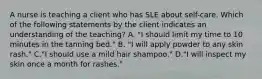 A nurse is teaching a client who has SLE about self-care. Which of the following statements by the client indicates an understanding of the teaching? A. "I should limit my time to 10 minutes in the tanning bed." B. "I will apply powder to any skin rash." C."I should use a mild hair shampoo." D."I will inspect my skin once a month for rashes."