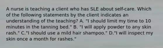 A nurse is teaching a client who has SLE about self-care. Which of the following statements by the client indicates an understanding of the teaching? A. "I should limit my time to 10 minutes in the tanning bed." B. "I will apply powder to any skin rash." C."I should use a mild hair shampoo." D."I will inspect my skin once a month for rashes."