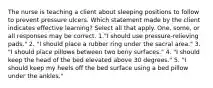 The nurse is teaching a client about sleeping positions to follow to prevent pressure ulcers. Which statement made by the client indicates effective learning? Select all that apply. One, some, or all responses may be correct. 1."I should use pressure-relieving pads." 2. "I should place a rubber ring under the sacral area." 3. "I should place pillows between two bony surfaces." 4. "I should keep the head of the bed elevated above 30 degrees." 5. "I should keep my heels off the bed surface using a bed pillow under the ankles."