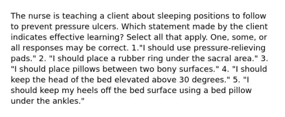 The nurse is teaching a client about sleeping positions to follow to prevent pressure ulcers. Which statement made by the client indicates effective learning? Select all that apply. One, some, or all responses may be correct. 1."I should use pressure-relieving pads." 2. "I should place a rubber ring under the sacral area." 3. "I should place pillows between two bony surfaces." 4. "I should keep the head of the bed elevated above 30 degrees." 5. "I should keep my heels off the bed surface using a bed pillow under the ankles."