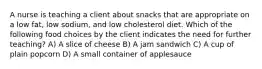 A nurse is teaching a client about snacks that are appropriate on a low fat, low sodium, and low cholesterol diet. Which of the following food choices by the client indicates the need for further teaching? A) A slice of cheese B) A jam sandwich C) A cup of plain popcorn D) A small container of applesauce