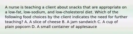 A nurse is teaching a client about snacks that are appropriate on a low-fat, low-sodium, and low-cholesterol diet. Which of the following food choices by the client indicates the need for further teaching? A. A slice of cheese B. A jam sandwich C. A cup of plain popcorn D. A small container of applesauce